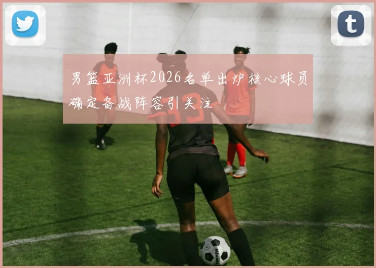 男篮亚洲杯2026名单出炉核心球员确定备战阵容引关注