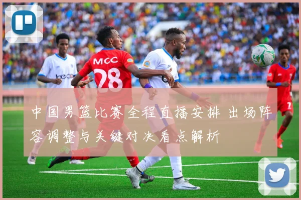 中国男篮比赛全程直播安排 出场阵容调整与关键对决看点解析