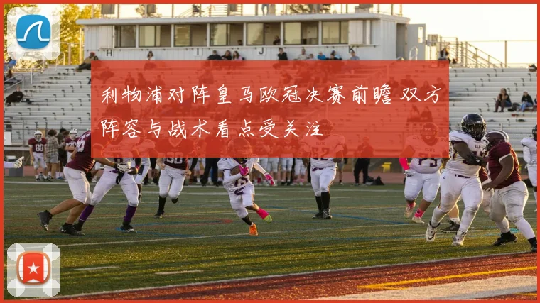 利物浦对阵皇马欧冠决赛前瞻 双方阵容与战术看点受关注