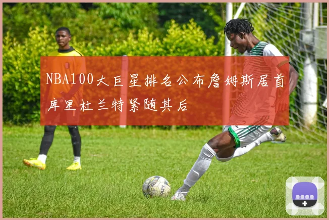 NBA100大巨星排名公布詹姆斯居首库里杜兰特紧随其后