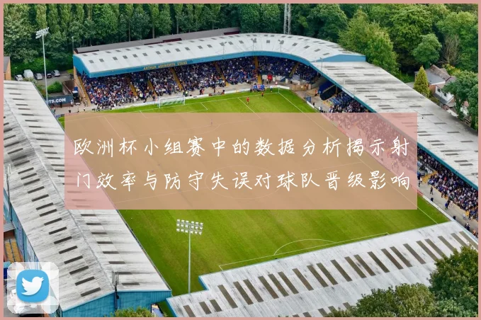 欧洲杯小组赛中的数据分析揭示射门效率与防守失误对球队晋级影响