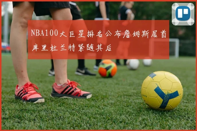 NBA100大巨星排名公布詹姆斯居首库里杜兰特紧随其后