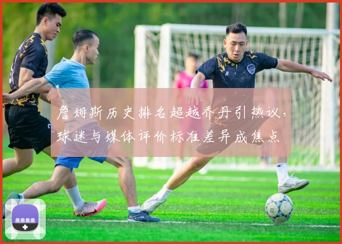 詹姆斯历史排名超越乔丹引热议，球迷与媒体评价标准差异成焦点