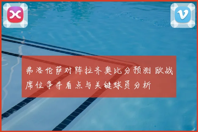 弗洛伦萨对阵拉齐奥比分预测 欧战席位争夺看点与关键球员分析