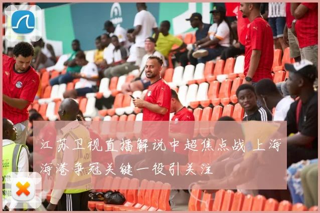 江苏卫视直播解说中超焦点战 上海海港争冠关键一役引关注