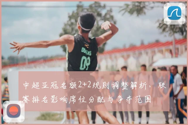 中超亚冠名额2+2规则调整解析，联赛排名影响席位分配与争夺范围