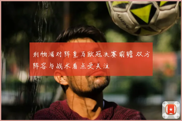 利物浦对阵皇马欧冠决赛前瞻 双方阵容与战术看点受关注