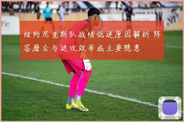 纽约尼克斯队战绩低迷原因解析 阵容磨合与进攻效率成主要隐患