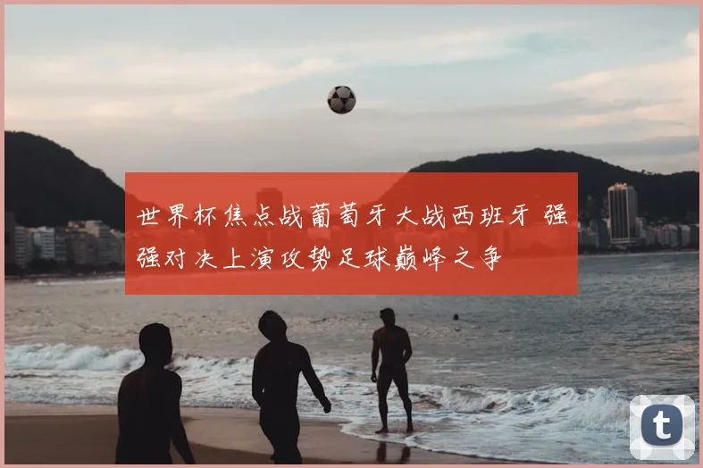 世界杯焦点战葡萄牙大战西班牙 强强对决上演攻势足球巅峰之争