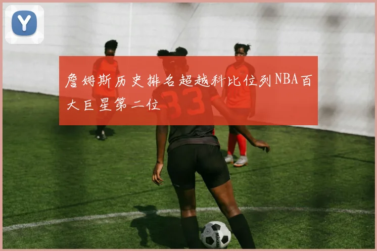 詹姆斯历史排名超越科比位列NBA百大巨星第二位