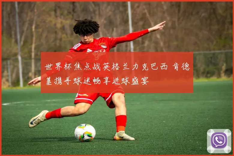 世界杯焦点战英格兰力克巴西 肯德基携手球迷畅享进球盛宴