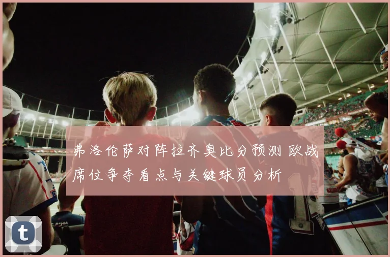 弗洛伦萨对阵拉齐奥比分预测 欧战席位争夺看点与关键球员分析