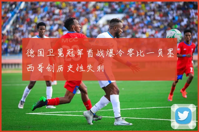 德国卫冕冠军首战爆冷零比一负墨西哥创历史性失利