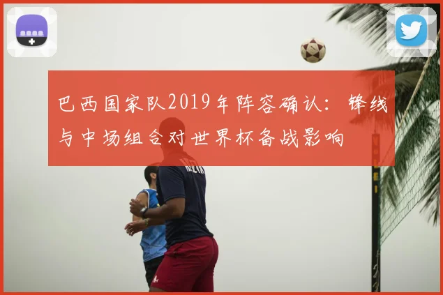 巴西国家队2019年阵容确认：锋线与中场组合对世界杯备战影响