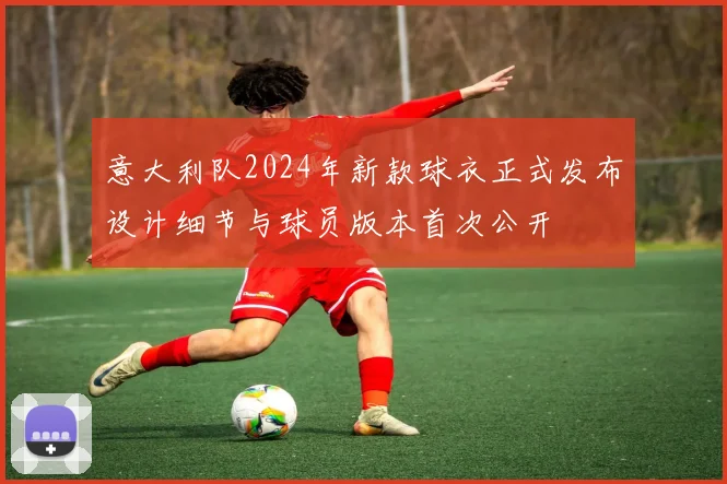 意大利队2024年新款球衣正式发布设计细节与球员版本首次公开