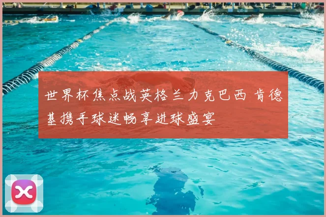 世界杯焦点战英格兰力克巴西 肯德基携手球迷畅享进球盛宴