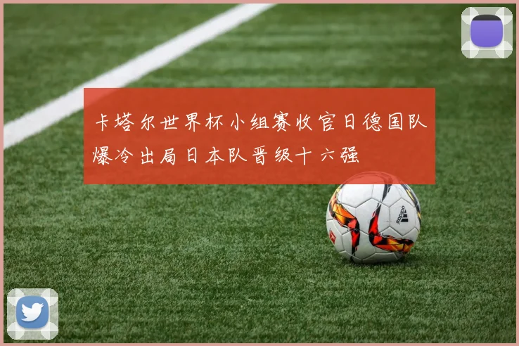 卡塔尔世界杯小组赛收官日德国队爆冷出局日本队晋级十六强