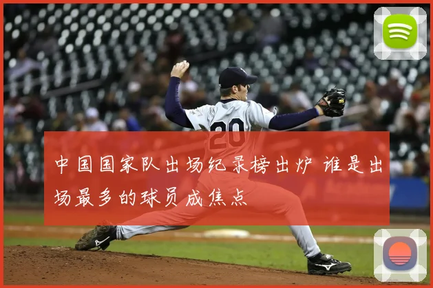 中国国家队出场纪录榜出炉 谁是出场最多的球员成焦点