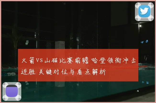 火箭vs山猫比赛前瞻 哈登领衔冲击连胜 关键对位与看点解析