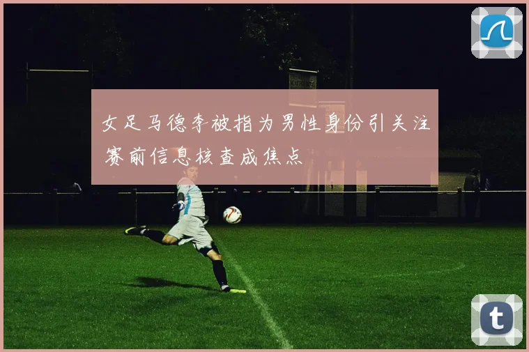 女足马德李被指为男性身份引关注 赛前信息核查成焦点