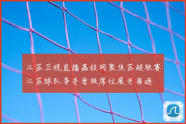 江苏卫视直播荔枝网聚焦苏超联赛江苏球队争夺晋级席位展开角逐