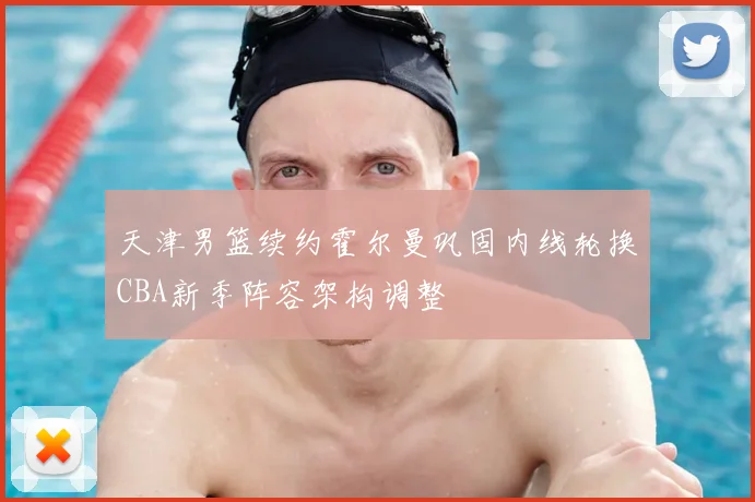 天津男篮续约霍尔曼巩固内线轮换CBA新季阵容架构调整