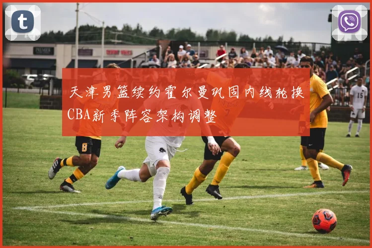 天津男篮续约霍尔曼巩固内线轮换CBA新季阵容架构调整