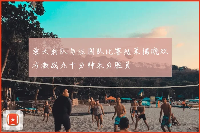 意大利队与法国队比赛结果揭晓双方激战九十分钟未分胜负