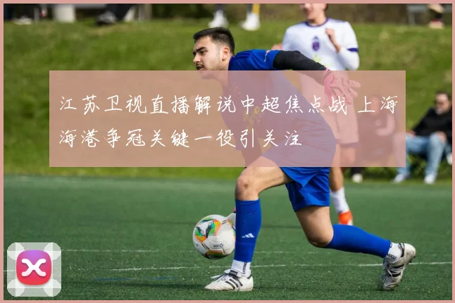江苏卫视直播解说中超焦点战 上海海港争冠关键一役引关注