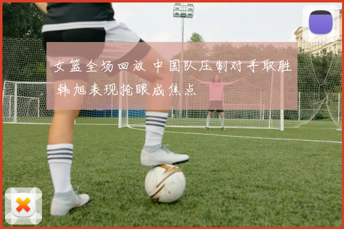 女篮全场回放 中国队压制对手取胜 韩旭表现抢眼成焦点