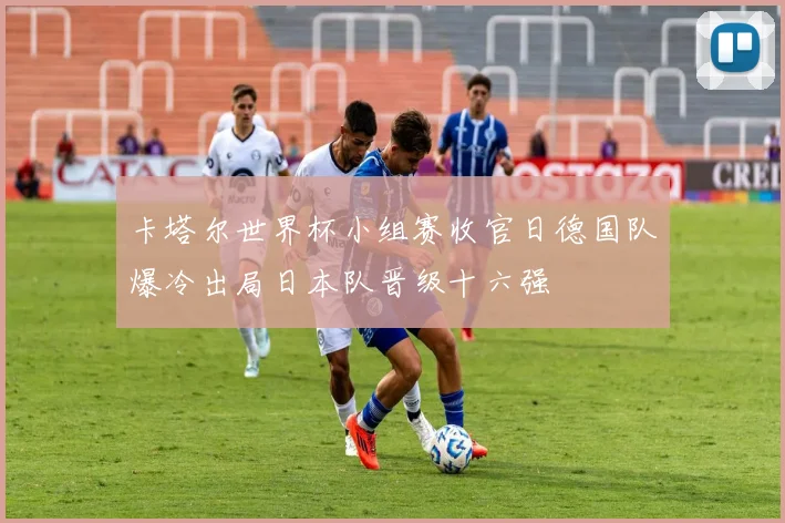 卡塔尔世界杯小组赛收官日德国队爆冷出局日本队晋级十六强