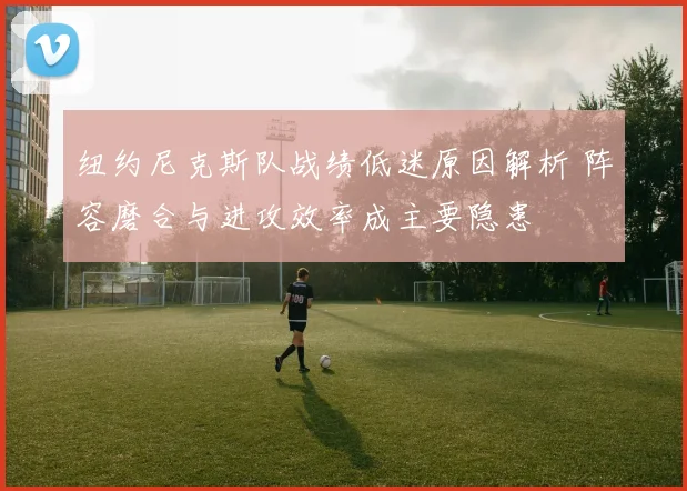 纽约尼克斯队战绩低迷原因解析 阵容磨合与进攻效率成主要隐患