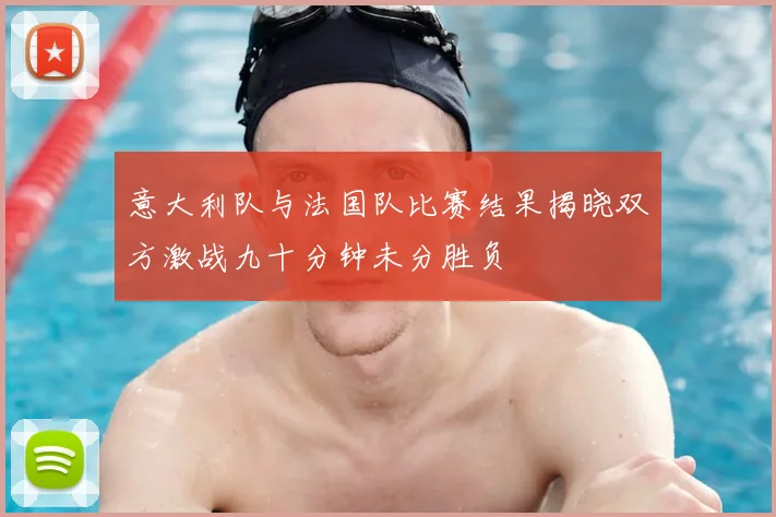 意大利队与法国队比赛结果揭晓双方激战九十分钟未分胜负