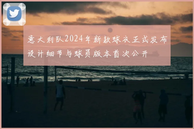 意大利队2024年新款球衣正式发布设计细节与球员版本首次公开