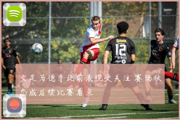 女足马德李此前表现受关注 赛场状态成后续比赛看点