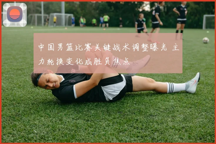 中国男篮比赛关键战术调整曝光 主力轮换变化成胜负焦点