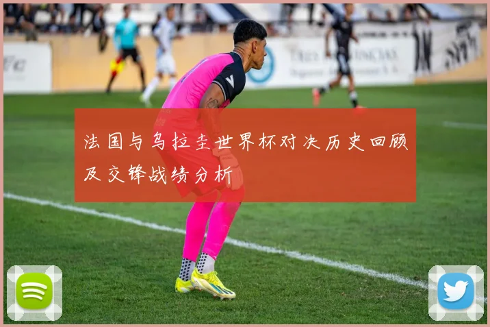 法国与乌拉圭世界杯对决历史回顾及交锋战绩分析