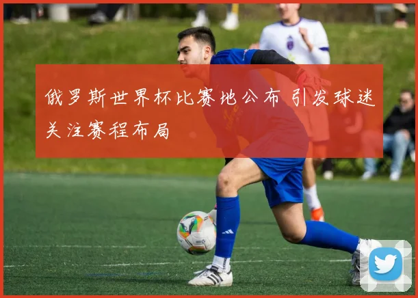 俄罗斯世界杯比赛地公布 引发球迷关注赛程布局
