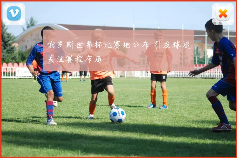 俄罗斯世界杯比赛地公布 引发球迷关注赛程布局
